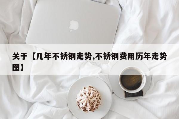 关于【几年不锈钢走势,不锈钢费用历年走势图】