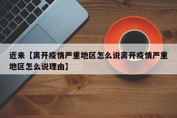 近来【离开疫情严重地区怎么说离开疫情严重地区怎么说理由】