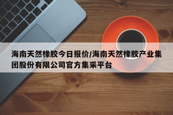 海南天然橡胶今日报价/海南天然橡胶产业集团股份有限公司官方集采平台