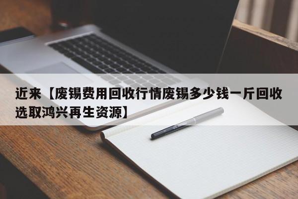 近来【废锡费用回收行情废锡多少钱一斤回收选取鸿兴再生资源】