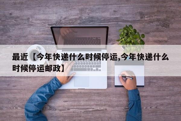 最近【今年快递什么时候停运,今年快递什么时候停运邮政】