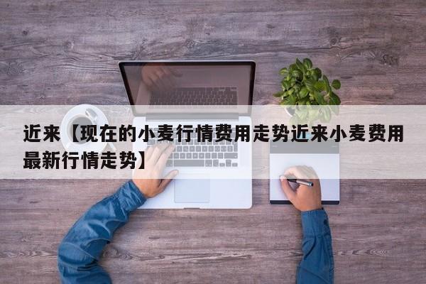 近来【现在的小麦行情费用走势近来小麦费用最新行情走势】