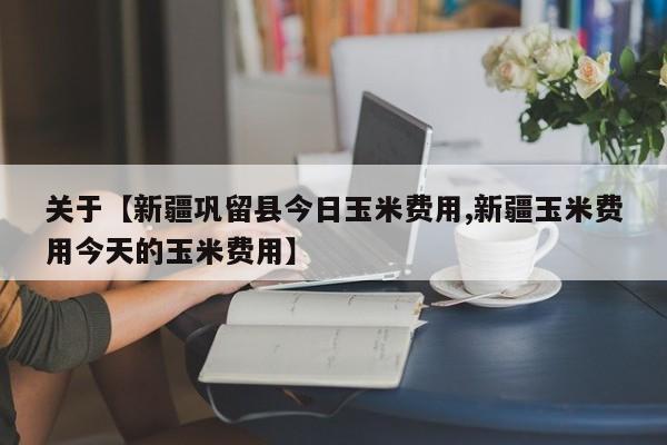 关于【新疆巩留县今日玉米费用,新疆玉米费用今天的玉米费用】