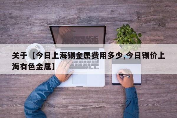 关于【今日上海锡金属费用多少,今日锡价上海有色金属】