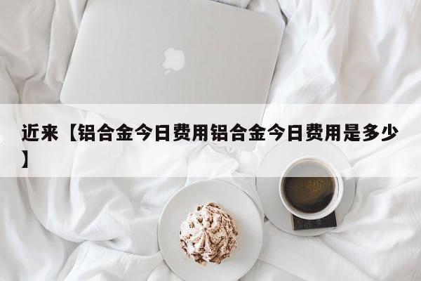 近来【铝合金今日费用铝合金今日费用是多少】