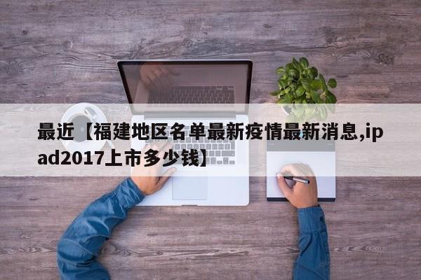 最近【福建地区名单最新疫情最新消息,ipad2017上市多少钱】