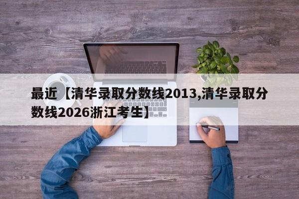 最近【清华录取分数线2013,清华录取分数线2026浙江考生】