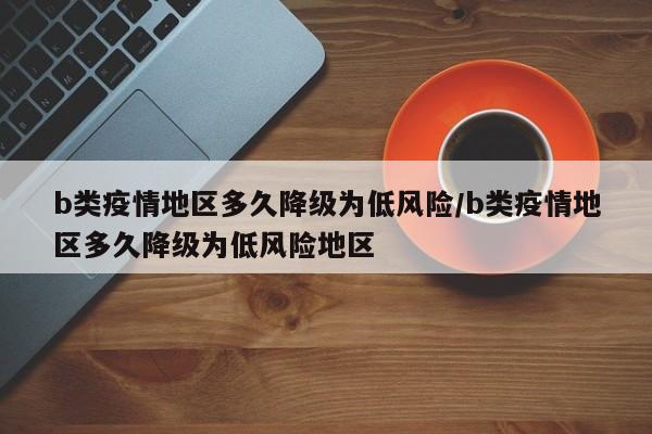 b类疫情地区多久降级为低风险/b类疫情地区多久降级为低风险地区