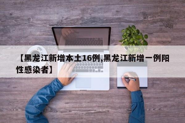 【黑龙江新增本土16例,黑龙江新增一例阳性感染者】