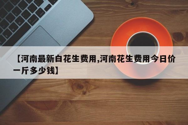 【河南最新白花生费用,河南花生费用今日价一斤多少钱】