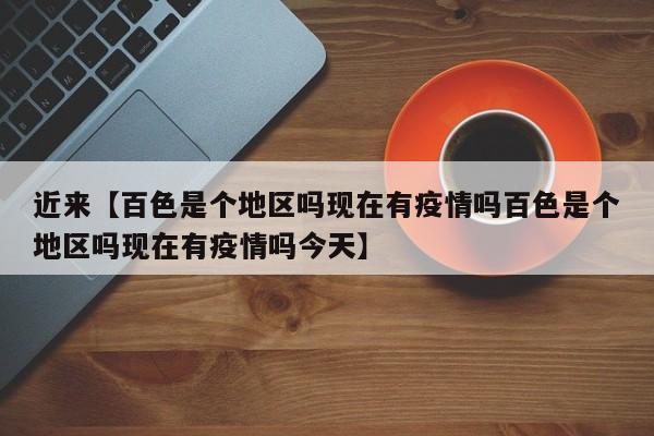 近来【百色是个地区吗现在有疫情吗百色是个地区吗现在有疫情吗今天】