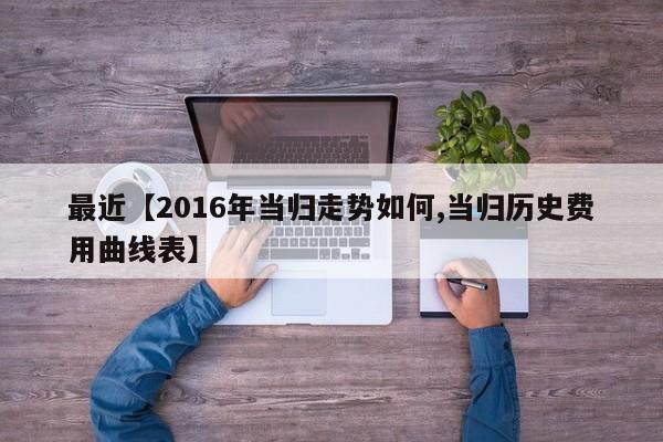 最近【2016年当归走势如何,当归历史费用曲线表】