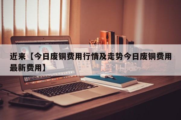 近来【今日废铜费用行情及走势今日废铜费用最新费用】
