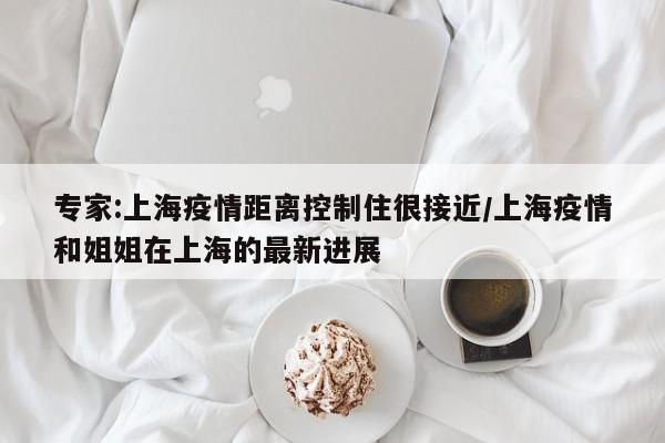 专家:上海疫情距离控制住很接近/上海疫情和姐姐在上海的最新进展
