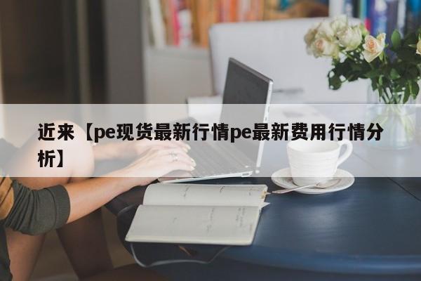 近来【pe现货最新行情pe最新费用行情分析】