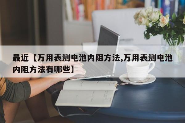 最近【万用表测电池内阻方法,万用表测电池内阻方法有哪些】