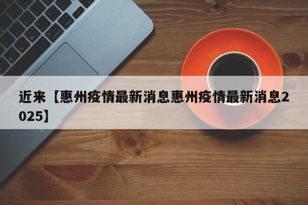 近来【惠州疫情最新消息惠州疫情最新消息2025】
