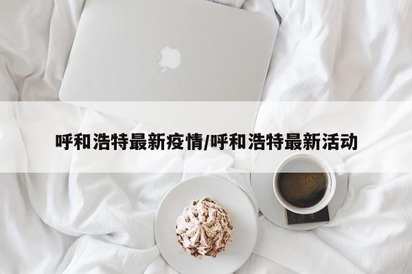 呼和浩特最新疫情/呼和浩特最新活动