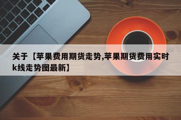 关于【苹果费用期货走势,苹果期货费用实时k线走势图最新】