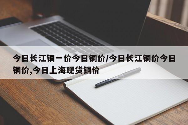 今日长江铜一价今日铜价/今日长江铜价今日铜价,今日上海现货铜价