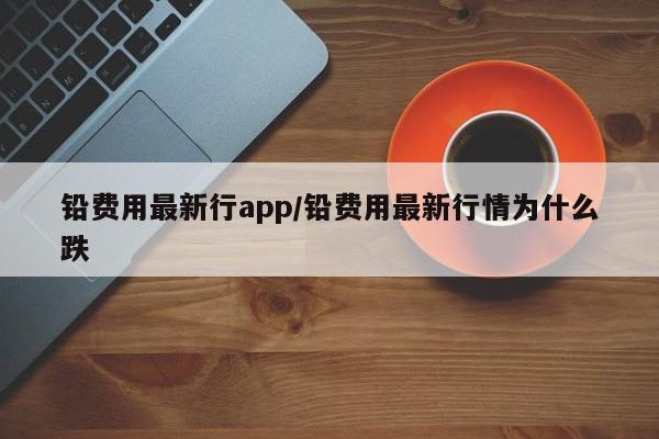 铅费用最新行app/铅费用最新行情为什么跌