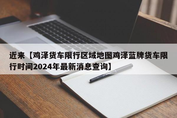 近来【鸡泽货车限行区域地图鸡泽蓝牌货车限行时间2024年最新消息查询】