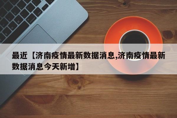 最近【济南疫情最新数据消息,济南疫情最新数据消息今天新增】