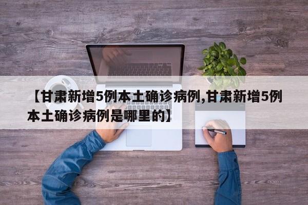 【甘肃新增5例本土确诊病例,甘肃新增5例本土确诊病例是哪里的】