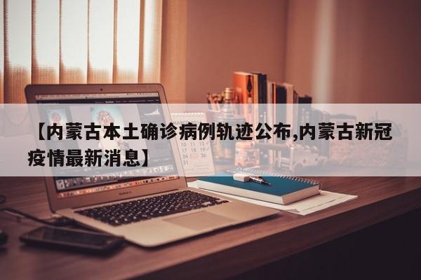 【内蒙古本土确诊病例轨迹公布,内蒙古新冠疫情最新消息】