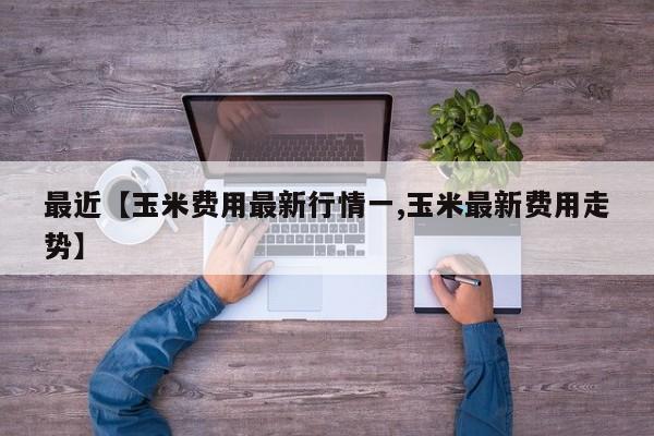 最近【玉米费用最新行情一,玉米最新费用走势】
