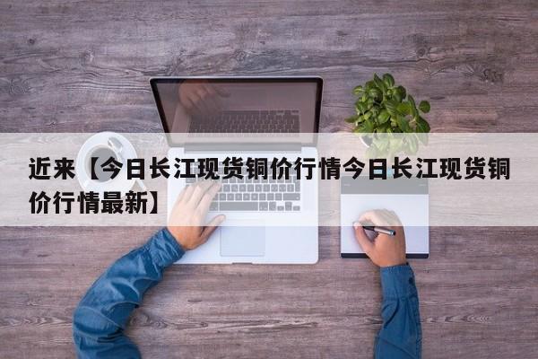 近来【今日长江现货铜价行情今日长江现货铜价行情最新】