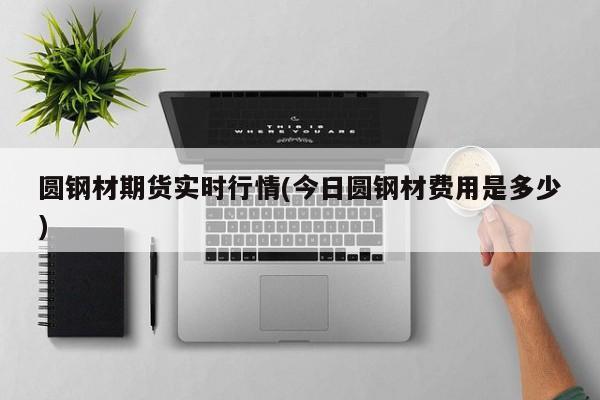 圆钢材期货实时行情(今日圆钢材费用是多少)