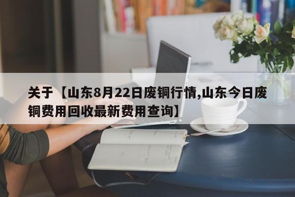 关于【山东8月22日废铜行情,山东今日废铜费用回收最新费用查询】